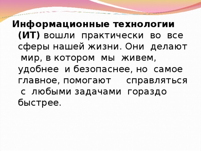 Информационные технологии (ИТ) вошли практически во все сферы нашей жизни. Они делают мир, в котором мы живем, удобнее и безопаснее, но самое главное, помогают справляться с любыми задачами гораздо быстрее. 