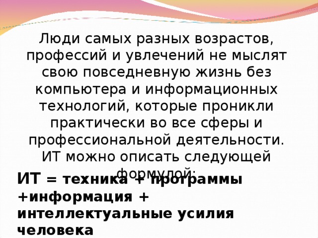 Люди самых разных возрастов, профессий и увлечений не мыслят свою повседневную жизнь без компьютера и информационных технологий, которые проникли практически во все сферы и профессиональной деятельности. ИТ можно описать следующей формулой: ИТ = техника + программы +информация + интеллектуальные усилия человека 