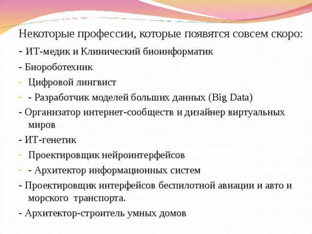 Некоторые профессии, которые появятся совсем скоро: - ИТ-медик и Клинический биоинформатик - Биороботехник Цифровой лингвист - Разработчик моделей больших данных (Big Data) - Организатор интернет-сообществ и дизайнер виртуальных миров - ИТ-генетик Проектировщик нейроинтерфейсов - Архитектор информационных систем - Проектировщик интерфейсов беспилотной авиации и авто и морского транспорта. - Архитектор-строитель умных домов 