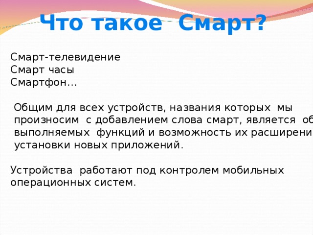 Что такое Смарт? Смарт-телевидение Смарт часы Смартфон…  Общим для всех устройств, названия которых мы  произносим с добавлением слова смарт, является обилие  выполняемых функций и возможность их расширения за счет  установки новых приложений. Устройства работают под контролем мобильных операционных систем. 