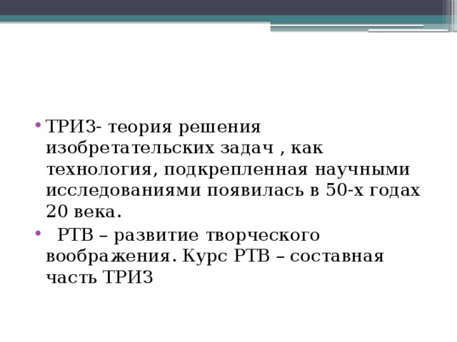 ТРИЗ- теория решения изобретательских задач , как технология, подкрепленная научными исследованиями появилась в 50-х годах 20 века.   РТВ – развитие творческого воображения. Курс РТВ – составная часть ТРИЗ 