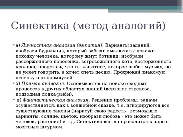 Синектика (метод аналогий) а) Личностная аналогия (эмпатия). Варианты заданий: изобрази будильник, который забыли выключить; покажи походку человека, которому жмут ботинки; изобрази рассерженного поросенка, встревоженного кота, восторженного кролика; представь, что ты животное, которое любит музыку, но не умеет говорить, а хочет спеть песню. Прохрюкай знакомую песенку или промяукай б) Прямая аналогия. Основывается на поиске сходных процессов в других областях знаний (вертолет-стрекоза, подводная лодка-рыбы).  в) Фантастическая аналогия . Решение проблемы, задачи осуществляется, как в волшебной сказке, т.е. игнорируются все существующие законы (нарисуй свою радость - возможные варианты: солнце, цветок; изобрази любовь - это может быть человек, растение) и т.д. Синектика всегда проводится в паре с мозговым штурмом.  