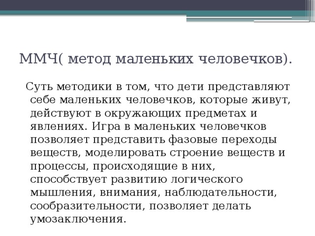 ММЧ( метод маленьких человечков).   Суть методики в том, что дети представляют себе маленьких человечков, которые живут, действуют в окружающих предметах и явлениях. Игра в маленьких человечков позволяет представить фазовые переходы веществ, моделировать строение веществ и процессы, происходящие в них, способствует развитию логического мышления, внимания, наблюдательности, сообразительности, позволяет делать умозаключения. 