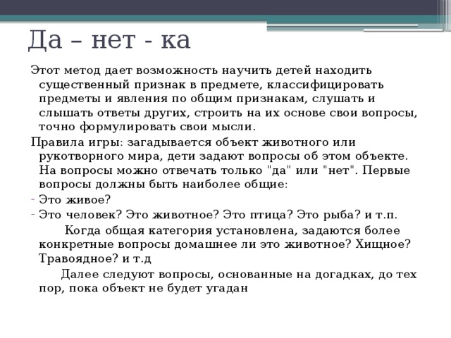 Да – нет - ка Этот метод дает возможность научить детей находить существенный признак в предмете, классифицировать предметы и явления по общим признакам, слушать и слышать ответы других, строить на их основе свои вопросы, точно формулировать свои мысли. Правила игры: загадывается объект животного или рукотворного мира, дети задают вопросы об этом объекте. На вопросы можно отвечать только 