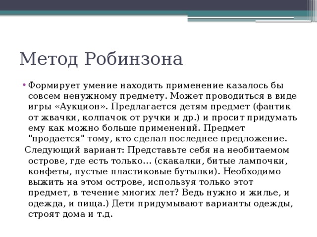 Метод Робинзона Формирует умение находить применение казалось бы совсем ненужному предмету. Может проводиться в виде игры «Аукцион». Предлагается детям предмет (фантик от жвачки, колпачок от ручки и др.) и просит придумать ему как можно больше применений. Предмет 