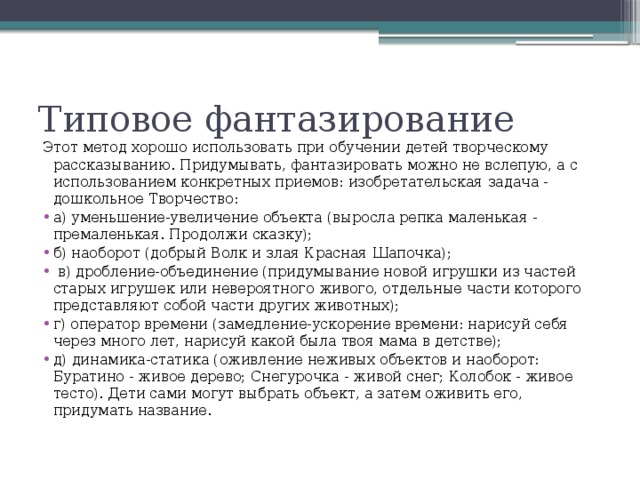 Типовое фантазирование Этот метод хорошо использовать при обучении детей творческому рассказыванию. Придумывать, фантазировать можно не вслепую, а с использованием конкретных приемов: изобретательская задача - дошкольное Творчество: а) уменьшение-увеличение объекта (выросла репка маленькая - премаленькая. Продолжи сказку); б) наоборот (добрый Волк и злая Красная Шапочка);  в) дробление-объединение (придумывание новой игрушки из частей старых игрушек или невероятного живого, отдельные части которого представляют собой части других животных); г) оператор времени (замедление-ускорение времени: нарисуй себя через много лет, нарисуй какой была твоя мама в детстве); д) динамика-статика (оживление неживых объектов и наоборот: Буратино - живое дерево; Снегурочка - живой снег; Колобок - живое тесто). Дети сами могут выбрать объект, а затем оживить его, придумать название.  