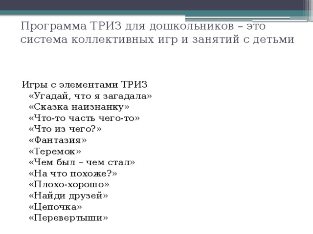 Программа ТРИЗ для дошкольников – это система коллективных игр и занятий с детьми Игры с элементами ТРИЗ  «Угадай, что я загадала»  «Сказка наизнанку»  «Что-то часть чего-то»  «Что из чего?»  «Фантазия»  «Теремок»  «Чем был – чем стал»  «На что похоже?»  «Плохо-хорошо»  «Найди друзей»  «Цепочка»  «Перевертыши» 
