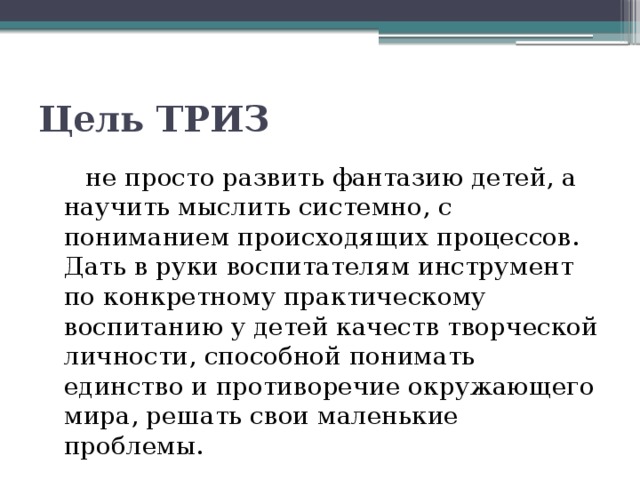 Цель ТРИЗ  не просто развить фантазию детей, а научить мыслить системно, с пониманием происходящих процессов. Дать в руки воспитателям инструмент по конкретному практическому воспитанию у детей качеств творческой личности, способной понимать единство и противоречие окружающего мира, решать свои маленькие проблемы. 