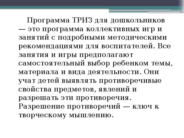  Программа ТРИЗ для дошкольников — это программа коллективных игр и занятий с подробными методическими рекомендациями для воспитателей. Все занятия и игры предполагают самостоятельный выбор ребенком темы, материала и вида деятельности. Они учат детей выявлять противоречивые свойства предметов, явлений и разрешать эти противоречия. Разрешение противоречий — ключ к творческому мышлению. 