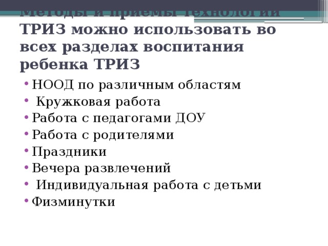 Методы и приемы технологии ТРИЗ можно использовать во всех разделах воспитания ребенка ТРИЗ НООД по различным областям  Кружковая работа Работа с педагогами ДОУ Работа с родителями Праздники Вечера развлечений  Индивидуальная работа с детьми Физминутки 