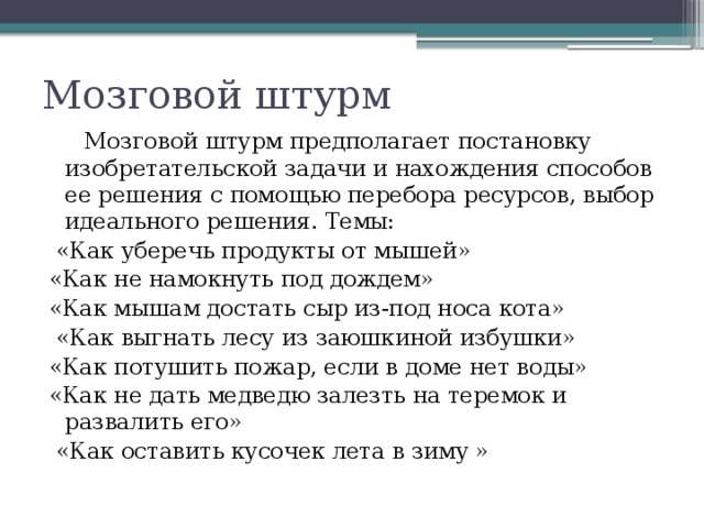 Мозговой штурм  Мозговой штурм предполагает постановку изобретательской задачи и нахождения способов ее решения с помощью перебора ресурсов, выбор идеального решения. Темы:  «Как уберечь продукты от мышей» «Как не намокнуть под дождем» «Как мышам достать сыр из-под носа кота»  «Как выгнать лесу из заюшкиной избушки» «Как потушить пожар, если в доме нет воды» «Как не дать медведю залезть на теремок и развалить его»  «Как оставить кусочек лета в зиму » 