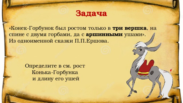 Задача «Конек-Горбунок был ростом только в три вершка , на спине с двумя горбами, да с аршинными ушами». Из одноименной сказки П.П.Ершова. Определите в см. рост Конька-Горбунка и длину его ушей 13 