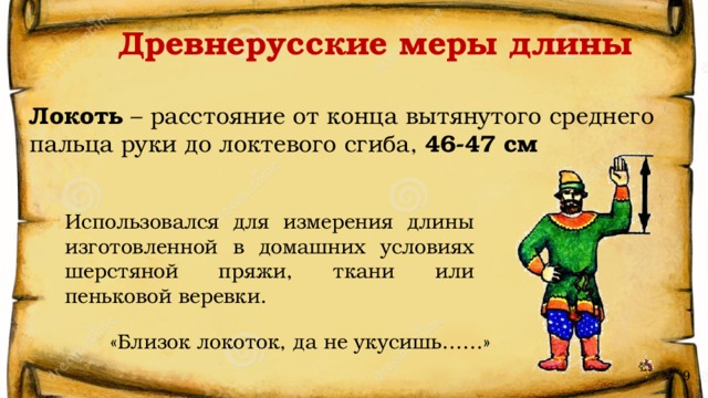 Древнерусские меры длины Локоть – расстояние от конца вытянутого среднего пальца руки до локтевого сгиба, 46-47 см Использовался для измерения длины изготовленной в домашних условиях шерстяной пряжи, ткани или пеньковой веревки. «Близок локоток, да не укусишь……» 9 