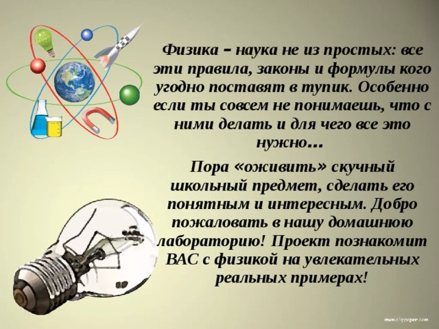 Физика – наука не из простых: все эти правила, законы и формулы кого угодно поставят в тупик. Особенно если ты совсем не понимаешь, что с ними делать и для чего все это нужно …  Пора « оживить » скучный школьный предмет, сделать его понятным и интересным. Добро пожаловать в нашу домашнюю лабораторию! Проект познакомит ВАС с физикой на увлекательных реальных примерах!  