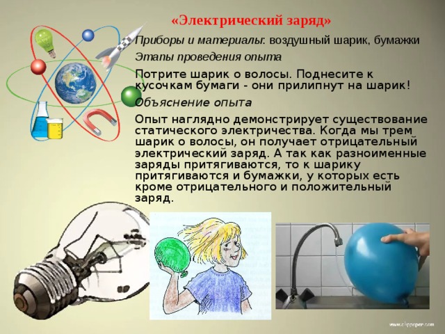 «Электрический заряд» Приборы и материалы : воздушный шарик, бумажки Этапы проведения опыта Потрите шарик о волосы. Поднесите к кусочкам бумаги - они прилипнут на шарик! Объяснение опыта Опыт наглядно демонстрирует существование статического электричества. Когда мы трем шарик о волосы, он получает отрицательный электрический заряд. А так как разноименные заряды притягиваются, то к шарику притягиваются и бумажки, у которых есть кроме отрицательного и положительный заряд. 