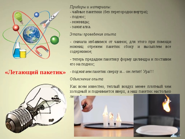 Приборы и материалы: - чайные пакетики (без перегородки внутри); - поднос; - ножницы; - зажигалка. Этапы проведения опыта - сначала избавимся от чаинок, для этого при помощи ножниц отрежем пакетик сбоку и высыплем все содержимое; - теперь предадим пакетику форму цилиндра и поставим его на поднос; - поджигаем пакетик сверху и... он летит! Ура!!! Объяснение опыта Как всем известно, теплый воздух менее плотный чем холодный и поднимается вверх, а наш пакетик настолько легкий, что устремляется вместе с теплым потоком. «Летающий пакетик» 
