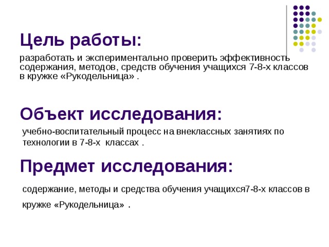 Цель работы: разработать и экспериментально проверить эффективность содержания, методов, средств обучения учащихся 7-8-х классов в кружке «Рукодельница» . Объект исследования: учебно-воспитательный процесс на внеклассных занятиях по технологии в 7-8-х классах .  Предмет исследования: содержание, методы и средства обучения учащихся7-8-х классов в кружке «Рукодельница»  . 