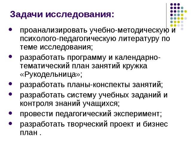Задачи исследования: проанализировать учебно-методическую и психолого-педагогическую литературу по теме исследования; разработать программу и календарно-тематический план занятий кружка «Рукодельница»; разработать планы-конспекты занятий; разработать систему учебных заданий и контроля знаний учащихся; провести педагогический эксперимент; разработать творческий проект и бизнес план . 