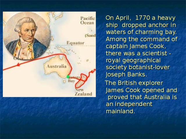   On April, 1770 a heavy ship dropped anchor in waters of charming bay. Among the command of captain James Cook, there was a scientist - royal geographical society botanist-lover Joseph Banks .   The British explorer James Cook opened and proved that Australia is an independent mainland. 