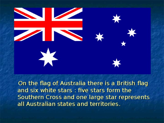  On the flag of Australia there is a British flag and six white stars : five stars form the Southern Cross and one large star represents all Australian states and territories . 