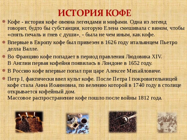 Кофе - история кофе овеяна легендами и мифами. Одна из легенд говорит, будто бы субстанция, которую Елена смешивала с вином, чтобы «снять печаль и гнев с души», - была не чем иным, как кофе. Впервые в Европу кофе был привезен в 1626 году итальянцем Пьетро делла Валле. Во Францию кофе попадает в период правления Людовика ХIV.  В Англии первая кофейня появилась в Лондоне в 1652 году. В Россию кофе впервые попал при царе Алексее Михайловиче. Петр I, фактически ввел культ кофе. После Петра I покровительницей кофе стала Анна Иоанновна, по велению которой в 1740 году в столице открывается кофейный дом.  Массовое распространение кофе пошло после войны 1812 года.   