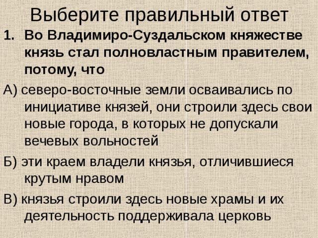 Выберите правильный ответ Во Владимиро-Суздальском княжестве князь стал полновластным правителем, потому, что А) северо-восточные земли осваивались по инициативе князей, они строили здесь свои новые города, в которых не допускали вечевых вольностей Б) эти краем владели князья, отличившиеся крутым нравом В) князья строили здесь новые храмы и их деятельность поддерживала церковь 