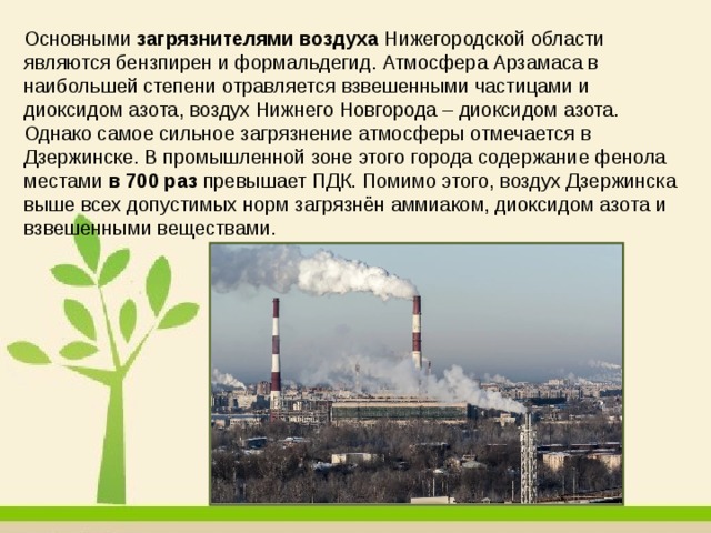 Основными  загрязнителями воздуха  Нижегородской области являются бензпирен и формальдегид. Атмосфера Арзамаса в наибольшей степени отравляется взвешенными частицами и диоксидом азота, воздух Нижнего Новгорода – диоксидом азота. Однако самое сильное загрязнение атмосферы отмечается в Дзержинске. В промышленной зоне этого города содержание фенола местами  в 700 раз  превышает ПДК. Помимо этого, воздух Дзержинска выше всех допустимых норм загрязнён аммиаком, диоксидом азота и взвешенными веществами. 