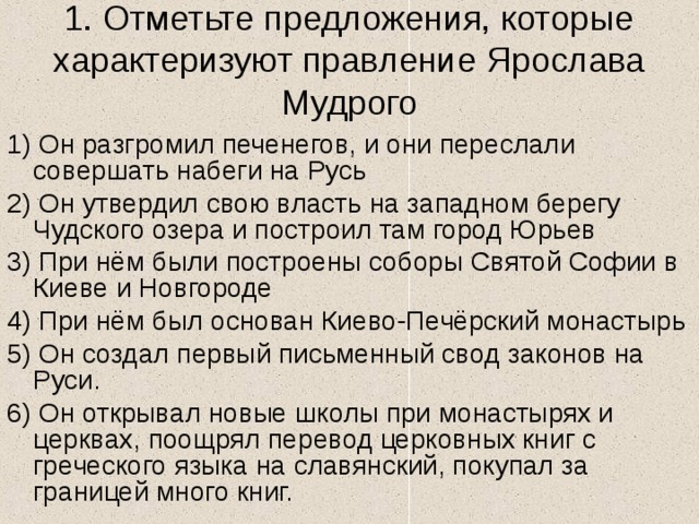 1. Отметьте предложения, которые характеризуют правление Ярослава Мудрого 1) Он разгромил печенегов, и они переслали совершать набеги на Русь 2) Он утвердил свою власть на западном берегу Чудского озера и построил там город Юрьев 3) При нём были построены соборы Святой Софии в Киеве и Новгороде 4) При нём был основан Киево-Печёрский монастырь 5) Он создал первый письменный свод законов на Руси. 6) Он открывал новые школы при монастырях и церквах, поощрял перевод церковных книг с греческого языка на славянский, покупал за границей много книг. 