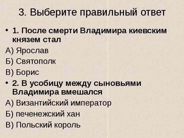3. Выберите правильный ответ 1. После смерти Владимира киевским князем стал А) Ярослав Б) Святополк В) Борис 2. В усобицу между сыновьями Владимира вмешался А) Византийский император Б) печенежский хан В) Польский король 