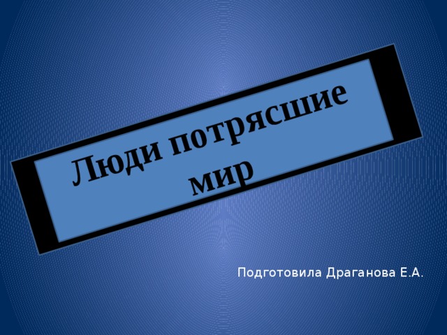 Люди потрясшие мир Подготовила Драганова Е.А. 