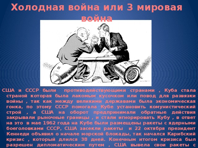 Холодная война или 3 мировая война США и СССР были противодействующими странами , Куба стала страной которая была лакомым кусочком или повод для развязки войны , так как между великими державами была экономическая гонка, по этому СССР помогала Кубе установить комунистический строй , а США на оборот предпринимали обратные действия закрывали рыночные границы , и стали игнорировать Кубу , в ответ на это в мае 1962 года на Кубе были размещены ракеты с ядерными боеголовками СССР, США засекли ракеты и 22 октября президент Кеннеди объявил о начале морской блокады, так начался Карибский кризис , который длился 38 дней. Конечным итогом кризиса был разрешен дипломатическим путем , США вывела свои ракеты с территории Турции, а СССР с Кубы. 
