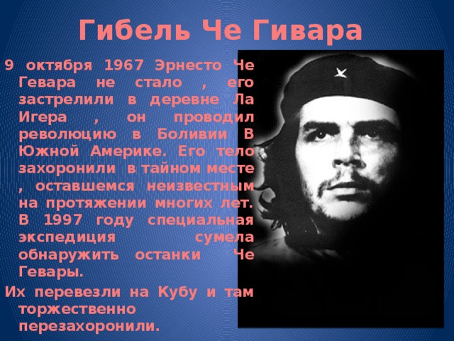 Гибель Че Гивара 9 октября 1967 Эрнесто Че Гевара не стало , его застрелили в деревне Ла Игера , он проводил революцию в Боливии В Южной Америке. Его тело захоронили в тайном месте , оставшемся неизвестным на протяжении многих лет. В 1997 году специальная экспедиция сумела обнаружить останки Че Гевары. Их перевезли на Кубу и там торжественно перезахоронили. 