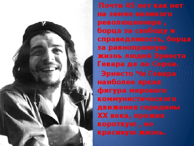  Почти 45 лет как нет на земле великого революционера , борца за свободу и справедливость, борца за равноправную жизнь людей Эрнеста Гевара де ла Серна.  Эрнесто Че Гевара наиболее яркая фигура мирового коммунистического движения середины ХХ века, прожил короткую , но красивую жизнь. 