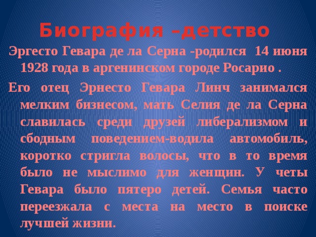 Биография –детство Эргесто Гевара де ла Серна -родился 14 июня 1928 года в аргенинском городе Росарио . Его отец Эрнесто Гевара Линч занимался мелким бизнесом, мать Селия де ла Серна славилась среди друзей либерализмом и сбодным поведением-водила автомобиль, коротко стригла волосы, что в то время было не мыслимо для женщин. У четы Гевара было пятеро детей. Семья часто переезжала с места на место в поиске лучшей жизни. 