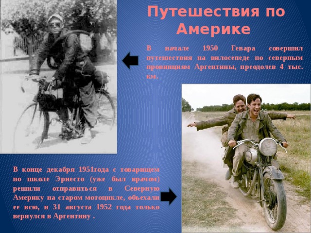 Путешествия по Америке В начале 1950 Гевара совершил путешествия на вилосепеде по северным провинциям Аргентины, преодолев 4 тыс. км. В конце декабря 1951года с товарищем по школе Эрнесто (уже был врачом) решили отправиться в Северную Америку на старом мотоцикле, объехали ее всю, и 31 августа 1952 года только вернулся в Аргентину . 