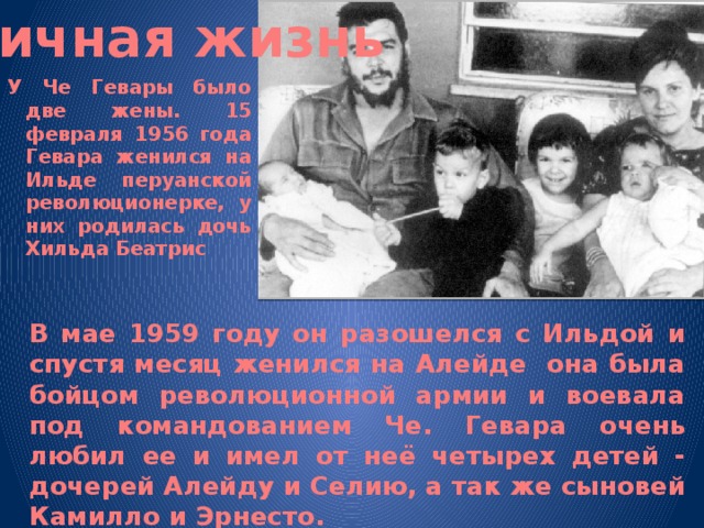 Личная жизнь У Че Гевары было две жены. 15 февраля 1956 года Гевара женился на Ильде перуанской революционерке, у них родилась дочь Хильда Беатрис В мае 1959 году он разошелся с Ильдой и спустя месяц женился на Алейде она была бойцом революционной армии и воевала под командованием Че. Гевара очень любил ее и имел от неё четырех детей - дочерей Алейду и Селию, а так же сыновей Камилло и Эрнесто.  