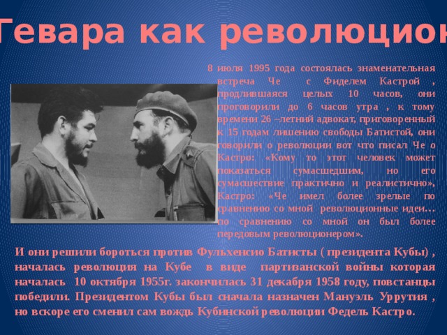 Че Гевара как революционер 8 июля 1995 года состоялась знаменательная встреча Че с Фиделем Кастрой , продлившаяся целых 10 часов, они проговорили до 6 часов утра , к тому времени 26 –летний адвокат, приговоренный к 15 годам лишению свободы Батистой, они говорили о революции вот что писал Че о Кастро: «Кому то этот человек может показаться сумасшедшим, но его сумасшествие практично и реалистично», Кастро: «Че имел более зрелые по сравнению со мной революционные идеи… по сравнению со мной он был более передовым революционером». И они решили бороться против Фульхенсио Батисты ( президента Кубы) , началась революция на Кубе в виде партизанской войны которая началась 10 октября 1955г. закончилась 31 декабря 1958 году, повстанцы победили. Президентом Кубы был сначала назначен Мануэль Уррутия , но вскоре его сменил сам вождь Кубинской революции Федель Кастро. 
