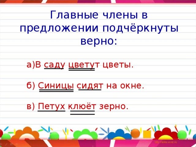 Главные члены в предложении подчёркнуты верно: а)В саду цветут цветы.   б) Синицы сидят на окне.   в) Петух клюёт зерно. 