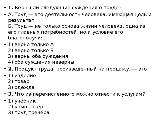 1. Верны ли следующие суждения о труде? А. Труд — это деятельность человека, имеющая цель и результат.  Б. Труд — не только основа жизни человека, одна из его главных потребностей, но и условие его благополучия. 1) верно только А  2) верно только Б  3) верны оба суждения  4) оба суждения неверны 2. Продукт труда, произведённый на продажу, — это 1) изделие  2) товар  3) одежда 3. Что из перечисленного можно отнести к услугам? 1) учебник  2) компьютер  3) труд тренера 