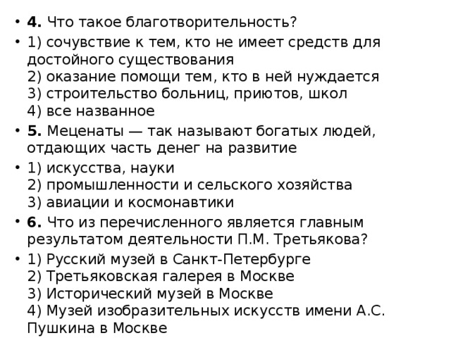 4. Что такое благотворительность? 1) сочувствие к тем, кто не имеет средств для достойного существования  2) оказание помощи тем, кто в ней нуждается  3) строительство больниц, приютов, школ  4) все названное 5. Меценаты — так называют богатых людей, отдающих часть денег на развитие 1) искусства, науки  2) промышленности и сельского хозяйства  3) авиации и космонавтики 6. Что из перечисленного является главным результатом деятельности П.М. Третьякова? 1) Русский музей в Санкт-Петербурге  2) Третьяковская галерея в Москве  3) Исторический музей в Москве  4) Музей изобразительных искусств имени А.С. Пушкина в Москве 