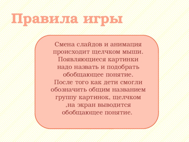 Правила игры Смена слайдов и анимация происходит щелчком мыши. Появляющиеся картинки надо назвать и подобрать обобщающее понятие. После того как дети смогли обозначить общим названием группу картинок, щелчком ,на экран выводится обобщающее понятие. 