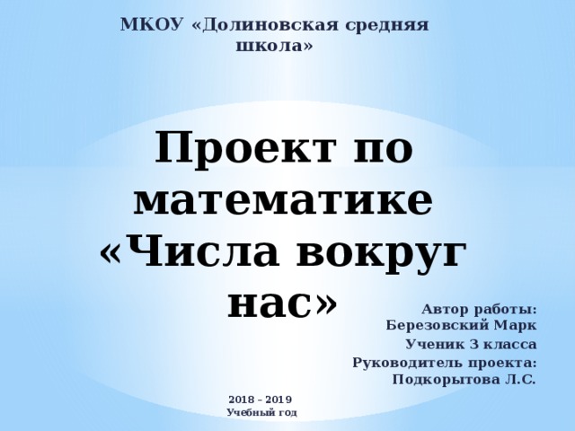 МКОУ «Долиновская средняя школа» Проект по математике  «Числа вокруг нас»   Автор работы: Березовский Марк Ученик 3 класса Руководитель проекта: Подкорытова Л.С. 2018 – 2019 Учебный год