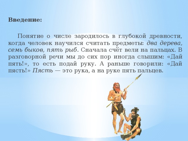 Введение:  Понятие о числе зародилось в глубокой древности, когда человек научился считать предметы: два дерева, семь быков, пять рыб . Сначала счёт вели на пальцах. В разговорной речи мы до сих пор иногда слышим: «Дай пять!», то есть подай руку. А раньше говорили: «Дай пясть!» Пясть — это рука, а на руке пять пальцев.