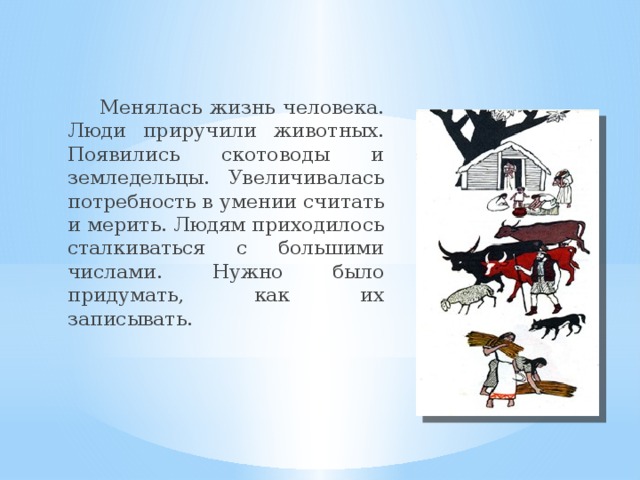 Менялась жизнь человека. Люди приручили животных. Появились скотоводы и земледельцы. Увеличивалась потребность в умении считать и мерить. Людям приходилось сталкиваться с большими числами. Нужно было придумать, как их записывать.
