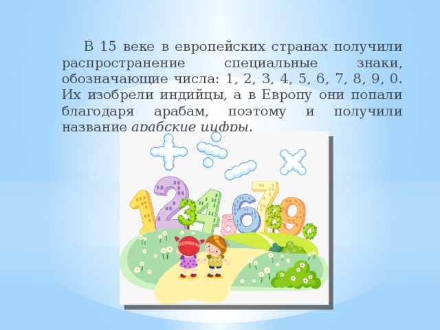 В 15 веке в европейских странах получили распространение специальные знаки, обозначающие числа: 1, 2, 3, 4, 5, 6, 7, 8, 9, 0. Их изобрели индийцы, а в Европу они попали благодаря арабам, поэтому и получили название арабские цифры .