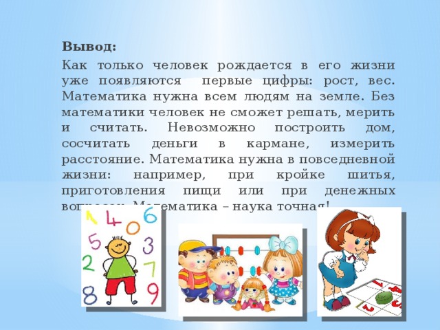 Вывод: Как только человек рождается в его жизни уже появляются первые цифры: рост, вес. Математика нужна всем людям на земле. Без математики человек не сможет решать, мерить и считать. Невозможно построить дом, сосчитать деньги в кармане, измерить расстояние. Математика нужна в повседневной жизни: например, при кройке шитья, приготовления пищи или при денежных вопросах. Математика – наука точная!