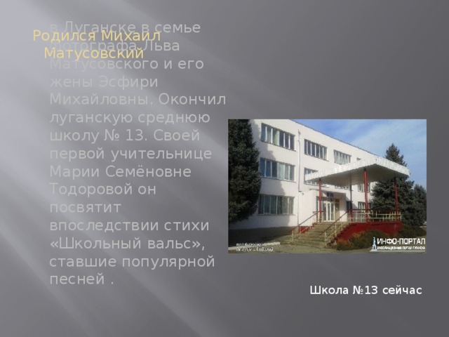Родился Михаил Матусовский Школа №13 сейчас в Луганске в семье фотографа Льва Матусовского и его жены Эсфири Михайловны. Окончил луганскую среднюю школу № 13. Своей первой учительнице Марии Семёновне Тодоровой он посвятит впоследствии стихи «Школьный вальс», ставшие популярной песней . 