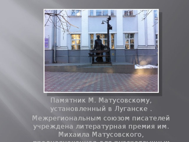 Памятник М. Матусовскому, установленный в Луганске . Межрегиональным союзом писателей учреждена литературная премия им. Михаила Матусовского, предназначенная для русскоязычных поэтов. 