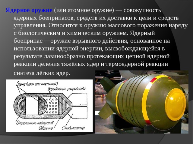 Ядерное оружие (или атомное оружие) — совокупность ядерных боеприпасов, средств их доставки к цели и средств управления. Относится к оружию массового поражения наряду с биологическим и химическим оружием. Ядерный боеприпас —оружие взрывного действия, основанное на использовании ядерной энергии, высвобождающейся в результате лавинообразно протекающих цепной ядерной реакции деления тяжёлых ядер и термоядерной реакции   синтеза лёгких ядер. 