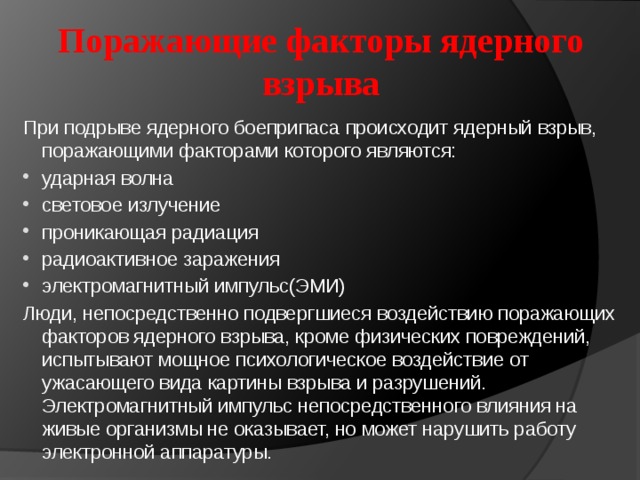 Поражающие факторы ядерного взрыва При подрыве ядерного боеприпаса происходит ядерный взрыв, поражающими факторами которого являются: ударная волна световое излучение проникающая радиация радиоактивное заражения электромагнитный импульс(ЭМИ) Люди, непосредственно подвергшиеся воздействию поражающих факторов ядерного взрыва, кроме физических повреждений, испытывают мощное психологическое воздействие от ужасающего вида картины взрыва и разрушений. Электромагнитный импульс непосредственного влияния на живые организмы не оказывает, но может нарушить работу электронной аппаратуры. 